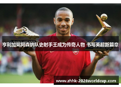 亨利加冕阿森纳队史射手王成为传奇人物 书写英超新篇章
