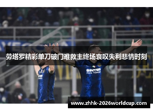 劳塔罗精彩单刀破门难救主终场哀叹失利悲情时刻